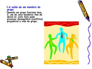 3. A saída de um membro do grupo Quando um grupo funciona bem, e, um de seus membros tem de deixá-lo; este fato pode provocar desequilibro (conflitos) prejudicial a vida do grupo. 
