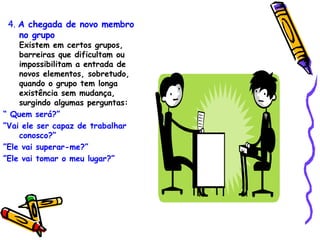 4.   A chegada de novo membro no grupo   Existem em certos grupos, barreiras que dificultam ou impossibilitam a entrada de novos elementos, sobretudo, quando o grupo tem longa existência sem mudança, surgindo algumas perguntas: “  Quem será?” ” Vai ele ser capaz de trabalhar conosco?” ” Ele vai superar-me?” ” Ele vai tomar o meu lugar?” 