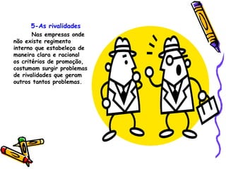 5-As rivalidades Nas empresas onde não existe regimento interno que estabeleça de maneira clara e racional os critérios de promoção, costumam surgir problemas de rivalidades que geram outros tantos problemas. 
