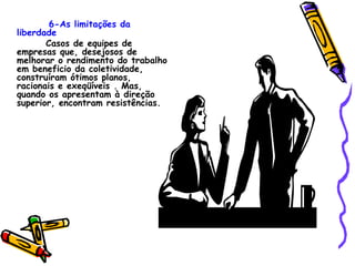 6-As limitações da liberdade Casos de equipes de empresas que, desejosos de melhorar o rendimento do trabalho em beneficio da coletividade, construíram ótimos planos, racionais e exeqüíveis . Mas, quando os apresentam à direção  superior, encontram resistências. 