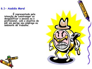 6.1- Assédio Moral É representado pela intenção de constranger ou desqualificar a pessoa ou o profissional, com o objetivo de pôr em perigo seu emprego ou ambiente de trabalho. 