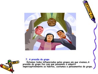 7. A pressão do grupo Estamos todos influenciados pelos grupos em que vivemos.A pressão do grupo faz com que passemos a adquirir imperceptivelmente os hábitos, costumes e pensamentos do grupo.   