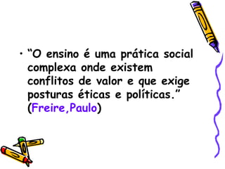 “ O ensino é uma prática social complexa onde existem  conflitos de valor e que exige posturas éticas e políticas.” ( Freire,Paulo ) 
