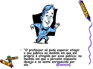“ O professor só pode esperar atingir o seu público na medida em que ele próprio é atingido por esse publico; na medida em que o percebe enquanto desejo e se sente enriquecido por ele.”  ( Einstein ) 