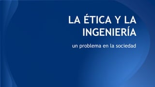 LA ÉTICA Y LA
INGENIERÍA
un problema en la sociedad