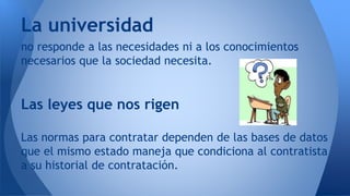 no responde a las necesidades ni a los conocimientos
necesarios que la sociedad necesita.
Las leyes que nos rigen
Las normas para contratar dependen de las bases de datos
que el mismo estado maneja que condiciona al contratista
a su historial de contratación.
La universidad