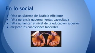 ● falta un sistema de justicia eficiente
● falta gerencia gubernamental capacitada
● falta aumentar el nivel de la educación superior
● mejorar las condiciones laborales
En lo social