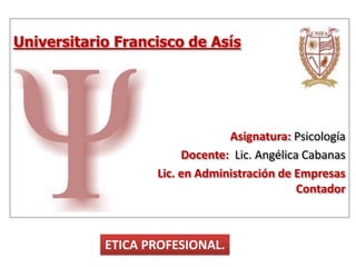 Universitario Francisco de Asís
Asignatura: Psicología
Docente: Lic. Angélica Cabanas
Lic. en Administración de Empresas
Contador
ETICA PROFESIONAL.
 