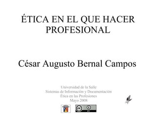 ÉTICA EN EL QUE HACER PROFESIONAL César Augusto Bernal Campos Universidad de la Salle Sistemas de Información y Documentación Ética en las Profesiones Mayo 2008 