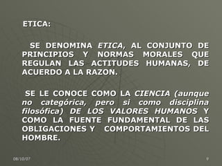 ETICA: SE DENOMINA  ETICA , AL CONJUNTO DE PRINCIPIOS Y NORMAS MORALES QUE REGULAN LAS ACTITUDES HUMANAS, DE ACUERDO A LA RAZON.  SE LE CONOCE COMO LA  CIENCIA (aunque no categórica, pero si como disciplina filosófica) DE LOS VALORES HUMANOS  Y COMO LA FUENTE FUNDAMENTAL DE LAS OBLIGACIONES Y  COMPORTAMIENTOS DEL HOMBRE.  