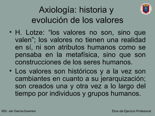 Axiología: historia y  evolución de los valores H. Lotze: “los valores no son, sino que valen”; los valores no tienen una realidad en sí, ni son atributos humanos como se pensaba en la metafísica, sino que son construcciones de los seres humanos. Los valores son históricos y a la vez son cambiantes en cuanto a su jerarquización; son creados una y otra vez a lo largo del tiempo por individuos y grupos humanos. ®Dr. Jair Garc ía-Guerrero Ética del Ejercicio Profesional 