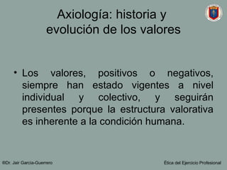 Axiología: historia y  evolución de los valores Los valores, positivos o negativos, siempre han estado vigentes a nivel individual y colectivo, y seguirán presentes porque la estructura valorativa es inherente a la condición humana.  ®Dr. Jair Garc ía-Guerrero Ética del Ejercicio Profesional 