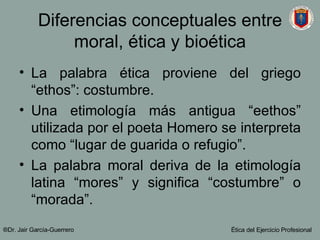 Diferencias conceptuales entre moral, ética y bioética La palabra ética proviene del griego “ethos”: costumbre. Una etimología más antigua “eethos” utilizada por el poeta Homero se interpreta como “lugar de guarida o refugio”. La palabra moral deriva de la etimología latina “mores” y significa “costumbre” o “morada”.  ®Dr. Jair Garc ía-Guerrero Ética del Ejercicio Profesional 