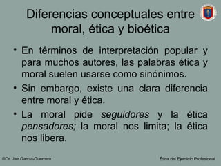 Diferencias conceptuales entre moral, ética y bioética En términos de interpretación popular y para muchos autores, las palabras ética y moral suelen usarse como sinónimos. Sin embargo, existe una clara diferencia entre moral y ética. La moral pide  seguidores  y la ética  pensadores;  la moral nos limita; la ética nos libera. ®Dr. Jair Garc ía-Guerrero Ética del Ejercicio Profesional 