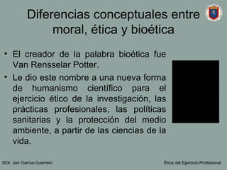 Diferencias conceptuales entre moral, ética y bioética El creador de la palabra bioética fue Van Rensselar Potter. Le dio este nombre a una nueva forma de humanismo científico para el ejercicio ético de la investigación, las prácticas profesionales, las políticas sanitarias y la protección del medio ambiente, a partir de las ciencias de la vida. ®Dr. Jair Garc ía-Guerrero Ética del Ejercicio Profesional 