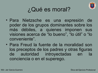 ¿Qué es moral? Para Nietzsche es una expresión de poder de los grupos dominantes sobre los más débiles, a quienes imponen sus visiones acerca de “lo bueno”, “lo útil” o “lo conveniente”. Para Freud la fuente de la moralidad son los preceptos de los padres y otras figuras de autoridad introyectadas en la conciencia o en el superego. ®Dr. Jair Garc ía-Guerrero Ética del Ejercicio Profesional 