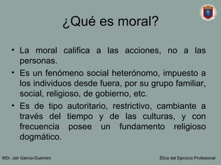 ¿Qué es moral? La moral califica a las acciones, no a las personas. Es un fenómeno social heterónomo, impuesto a los individuos desde fuera, por su grupo familiar, social, religioso, de gobierno, etc. Es de tipo autoritario, restrictivo, cambiante a través del tiempo y de las culturas, y con frecuencia posee un fundamento religioso dogmático. ®Dr. Jair Garc ía-Guerrero Ética del Ejercicio Profesional 