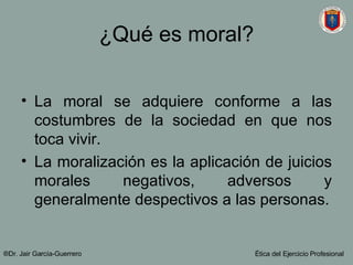 ¿Qué es moral? La moral se adquiere conforme a las costumbres de la sociedad en que nos toca vivir. La moralización es la aplicación de juicios morales negativos, adversos y generalmente despectivos a las personas. ®Dr. Jair Garc ía-Guerrero Ética del Ejercicio Profesional 