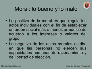 Moral: lo bueno y lo malo Lo positivo de la moral es que regula los actos individuales con el fin de establecer un orden social más o menos armónico de acuerdo a los intereses o valores del grupo. Lo negativo de los actos morales estriba en que las personas no ejercen sus capacidades humanas de razonamiento y de libertad de elección. ®Dr. Jair Garc ía-Guerrero Ética del Ejercicio Profesional 