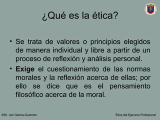 ¿Qué es la ética? Se trata de valores o principios elegidos de manera individual y libre a partir de un proceso de reflexión y análisis personal. Exige  el cuestionamiento de las normas morales y la reflexión acerca de ellas; por ello se dice que es el pensamiento filosófico acerca de la moral. ®Dr. Jair Garc ía-Guerrero Ética del Ejercicio Profesional 