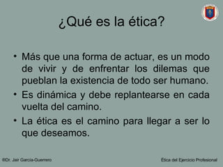 ¿Qué es la ética? Más que una forma de actuar, es un modo de vivir y de enfrentar los dilemas que pueblan la existencia de todo ser humano. Es dinámica y debe replantearse en cada vuelta del camino. La ética es el camino para llegar a ser lo que deseamos. ®Dr. Jair Garc ía-Guerrero Ética del Ejercicio Profesional 