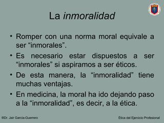 La  inmoralidad Romper con una norma moral equivale a ser “inmorales”. Es necesario estar dispuestos a ser “inmorales” si aspiramos a ser éticos. De esta manera, la “inmoralidad” tiene muchas ventajas. En medicina, la moral ha ido dejando paso a la “inmoralidad”, es decir, a la ética. ®Dr. Jair Garc ía-Guerrero Ética del Ejercicio Profesional 