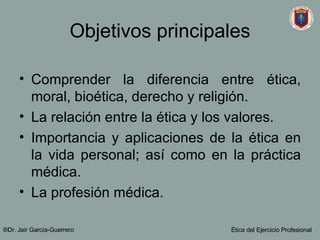 Objetivos principales Comprender la diferencia entre ética, moral, bioética, derecho y religión. La relación entre la ética y los valores. Importancia y aplicaciones de la ética en la vida personal; así como en la práctica médica. La profesi ón médica. ®Dr. Jair Garc ía-Guerrero Ética del Ejercicio Profesional 