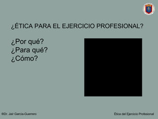 ¿ÉTICA PARA EL EJERCICIO PROFESIONAL? ¿Por qué? ¿Para qué? ¿Cómo? ®Dr. Jair Garc ía-Guerrero Ética del Ejercicio Profesional 