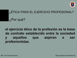 el ejercicio ético de la profesión es la base de contrato establecido entre la sociedad y aquellos que aspiran a ser profesionistas. ®Dr. Jair Garc ía-Guerrero Ética del Ejercicio Profesional ¿ÉTICA PARA EL EJERCICIO PROFESIONAL? ¿Por qué? 