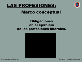 Marco conceptual Obligaciones en el ejercicio de las profesiones liberales. LAS PROFESIONES:   ®Dr. Jair Garc ía-Guerrero Ética del Ejercicio Profesional 