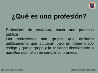 ¿Qué es una profesión? Profesión= de  professio,  hacer una promesa pública Las profesiones son grupos que declaran públicamente que actuarán bajo un determinado código y que el grupo y la sociedad disciplinarán a aquellos que fallen en cumplir su promesa.  ®Dr. Jair Garc ía-Guerrero Ética del Ejercicio Profesional 