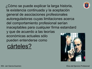 ¿Cómo se puede explicar la larga historia,  la existencia continuada y la aceptación  general de asociaciones profesionales  autoreguladoras cuyas limitaciones acerca  del comportamiento profesional serían  inaceptables para cualquier firma estandard  y que de acuerdo a las teorías  económicas actuales s ó lo  pueden entenderse como  cárteles? ®Dr. Jair Garc ía-Guerrero Ética del Ejercicio Profesional 