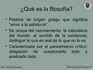 ¿Qué es la filosofía? Palabra de origen griego que significa “amor a la sabiduría”. Se ocupa del razonamiento: la naturaleza del mundo, el sentido de la existencia, distinguir lo que es real de lo que no lo es. Caracterizada por el pensamiento crítico: obligación de cuestionarlo todo y analizarlo todo. ®Dr. Jair Garc ía-Guerrero Ética del Ejercicio Profesional 