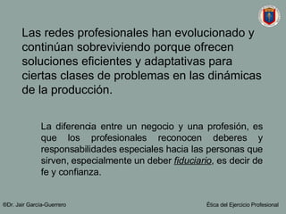 Las redes profesionales han evolucionado y continúan sobreviviendo porque ofrecen soluciones eficientes y adaptativas para ciertas clases de problemas en las dinámicas de la producción. La diferencia entre un negocio y una profesión, es que los profesionales reconocen deberes y responsabilidades especiales hacia las personas que sirven, especialmente un deber  fiduciario , es decir de fe y confianza. ®Dr. Jair Garc ía-Guerrero Ética del Ejercicio Profesional 