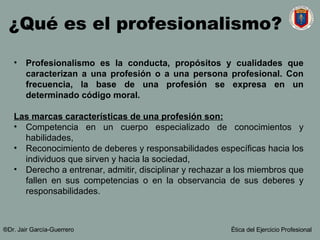 Profesionalismo es la conducta, propósitos y cualidades que caracterizan a una profesión o a una persona profesional. Con frecuencia, la base de una profesión se expresa en un determinado código moral. Las marcas características de una profesión son: Competencia en un cuerpo especializado de conocimientos y habilidades,  Reconocimiento de  deberes y responsabilidades específicas hacia los individuos que sirven y hacia la sociedad,  Derecho a entrenar, admitir, disciplinar y rechazar a los miembros que fallen en sus competencias o en la observancia de sus deberes y responsabilidades.  ¿Qué es el profesionalismo? ®Dr. Jair Garc ía-Guerrero Ética del Ejercicio Profesional 