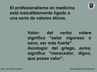 El profesionalismo en medicina está ineludiblemente ligado a una serie de valores éticos. Valor: del verbo  valere  significa "estar vigoroso o sano, ser más fuerte".  Axiología: del griego,  axios,  significa "merecedor, digno, que posee valor".  ®Dr. Jair Garc ía-Guerrero Ética del Ejercicio Profesional 