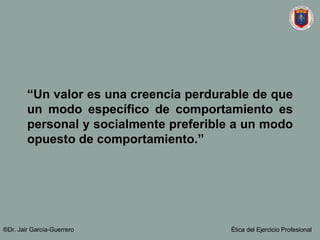 “ Un valor es una creencia perdurable de que un modo específico de comportamiento es personal y socialmente preferible a un modo opuesto de comportamiento.” ®Dr. Jair Garc ía-Guerrero Ética del Ejercicio Profesional 
