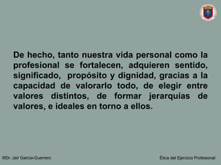 De hecho, tanto nuestra vida personal como la profesional se fortalecen, adquieren sentido, significado,  propósito y dignidad, gracias a la capacidad de valorarlo todo, de elegir entre valores distintos, de formar jerarquías de valores, e ideales en torno a ellos. ®Dr. Jair Garc ía-Guerrero Ética del Ejercicio Profesional 