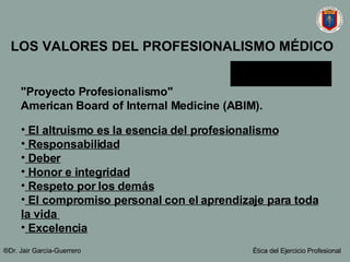 LOS VALORES DEL PROFESIONALISMO MÉDICO "Proyecto Profesionalismo"  American Board of Internal Medicine (ABIM).   El altruismo es la esencia del profesionalismo Responsabilidad Deber Honor e integridad Respeto por los demás El compromiso personal con el aprendizaje para toda la vida  Excelencia ®Dr. Jair Garc ía-Guerrero Ética del Ejercicio Profesional 