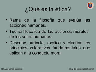 ¿Qué es la ética? Rama de la filosofía que evalúa las acciones humanas. Teoría filosófica de las acciones morales  de los seres humanos. Describe, articula, explica y clarifica los principios valorativos fundamentales que aplican a la conducta moral. ®Dr. Jair Garc ía-Guerrero Ética del Ejercicio Profesional 