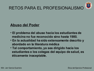 Abuso del Poder El problema del abuso hacia los estudiantes de  medicina no fue reconocido sino hasta 1980.  En la actualidad ha sido extensamente descrito y  abordado en la literatura médica Tal comportamiento, ya sea dirigido hacia los  estudiantes o los colegas del equipo de salud, es  éticamente inaceptable. ®Dr. Jair Garc ía-Guerrero Ética del Ejercicio Profesional RETOS PARA EL PROFESIONALISMO 