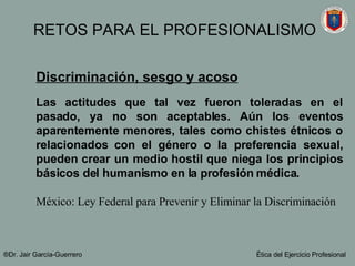 Discriminación, sesgo y acoso Las actitudes que tal vez fueron toleradas en el pasado, ya no son aceptables. Aún los eventos aparentemente menores, tales como chistes étnicos o relacionados con el género o la preferencia sexual, pueden crear un medio hostil que niega los principios básicos del humanismo en la profesión médica.  México: Ley Federal para Prevenir y Eliminar la Discriminación ®Dr. Jair Garc ía-Guerrero Ética del Ejercicio Profesional RETOS PARA EL PROFESIONALISMO 