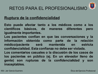 Ruptura de la confidencialidad Esto puede afectar tanto a los médicos como a los científicos básicos, de maneras diferentes pero igualmente importantes. Los pacientes confían en que las conversaciones y la información obtenida como parte de la relación médico/paciente será mantenida en estricta confidencialidad. Esta confianza no debe ser violada.  Los comentarios casuales o la discusión de los casos de los pacientes en público (ej. En un elevador lleno de gente) son rupturas de la confidencialidad y son inaceptables.   ®Dr. Jair Garc ía-Guerrero Ética del Ejercicio Profesional RETOS PARA EL PROFESIONALISMO 