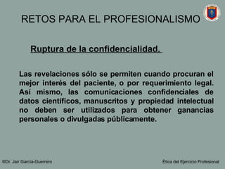 Ruptura de la confidencialidad.   Las revelaciones s ó lo se permiten cuando procuran el mejor interés del paciente, o por requerimiento legal. Así mismo, las comunicaciones confidenciales de datos científicos, manuscritos y propiedad intelectual no deben ser utilizados para obtener ganancias personales o divulgadas públicamente. ®Dr. Jair Garc ía-Guerrero Ética del Ejercicio Profesional RETOS PARA EL PROFESIONALISMO 