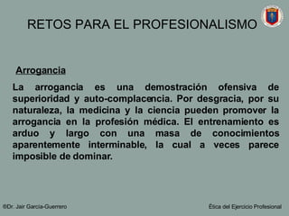 Arrogancia   La arrogancia es una demostración ofensiva de superioridad y auto-complacencia. Por desgracia, por su naturaleza, la medicina y la ciencia pueden promover la arrogancia en la profesión médica. El entrenamiento es arduo y largo con una masa de conocimientos aparentemente interminable, la cual a veces parece imposible de dominar.  ®Dr. Jair Garc ía-Guerrero Ética del Ejercicio Profesional RETOS PARA EL PROFESIONALISMO 