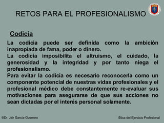 Codicia   La codicia puede ser definida como la ambición inapropiada de fama, poder o dinero. La codicia imposibilita el altruismo, el cuidado, la generosidad y la integridad y por tanto niega el profesionalismo.  Para evitar la codicia es necesario reconocerla como un componente potencial de nuestras vidas profesionales y el profesional médico debe constantemente re-evaluar sus motivaciones para asegurarse de que sus acciones no sean dictadas por el interés personal solamente.   ®Dr. Jair Garc ía-Guerrero Ética del Ejercicio Profesional RETOS PARA EL PROFESIONALISMO 