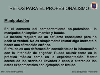 Manipulación   En el contexto del comportamiento no-profesional, la manipulación implica mentira y fraude. La mentira requiere de un esfuerzo consciente para no decir la verdad. No es simplemente relatar algo inexacto o hacer una afirmación errónea.  El fraude es una deformación consciente de la información con la intención de engañar. Puede ocurrir tanto en la práctica médica como en la experimentación. Mentir acerca de los servicios llevados a cabo o alterar de los datos experimentales son ejemplos de fraude.   ®Dr. Jair Garc ía-Guerrero Ética del Ejercicio Profesional RETOS PARA EL PROFESIONALISMO 