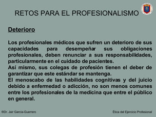 Deterioro Los profesionales médicos que sufren un deterioro de sus capacidades para desempeñar sus obligaciones profesionales, deben renunciar a sus responsabilidades, particularmente en el cuidado de pacientes.  Así mismo, sus colegas de profesión tienen el deber de garantizar que este estándar se mantenga. El menoscabo de las habilidades cognitivas y del juicio debido a enfermedad o adicción, no son menos comunes entre los profesionales de la medicina que entre el público en general. ®Dr. Jair Garc ía-Guerrero Ética del Ejercicio Profesional RETOS PARA EL PROFESIONALISMO 