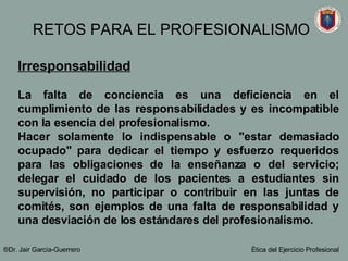 Irresponsabilidad La falta de conciencia es una deficiencia en el cumplimiento de las responsabilidades y es incompatible con la esencia del profesionalismo.  Hacer solamente lo indispensable o "estar demasiado ocupado" para dedicar el tiempo y esfuerzo requeridos para las obligaciones de la enseñanza o del servicio; delegar el cuidado de los pacientes a estudiantes sin supervisión, no participar o contribuir en las juntas de comités, son ejemplos de una falta de responsabilidad y una desviación de los estándares del profesionalismo.   ®Dr. Jair Garc ía-Guerrero Ética del Ejercicio Profesional RETOS PARA EL PROFESIONALISMO 