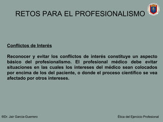Conflictos de Interés Reconocer y evitar los conflictos de interés constituye un aspecto básico del profesionalismo. El profesional médico debe evitar situaciones en las cuales los intereses del médico sean colocados por encima de los del paciente, o donde el proceso científico se vea afectado por otros intereses.  ®Dr. Jair Garc ía-Guerrero Ética del Ejercicio Profesional RETOS PARA EL PROFESIONALISMO 